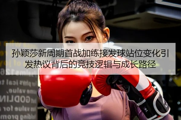 孙颖莎新周期首战加练接发球站位变化引发热议背后的竞技逻辑与成长路径