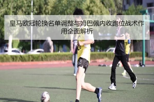 皇马欧冠轮换名单调整与姆巴佩内收跑位战术作用全面解析